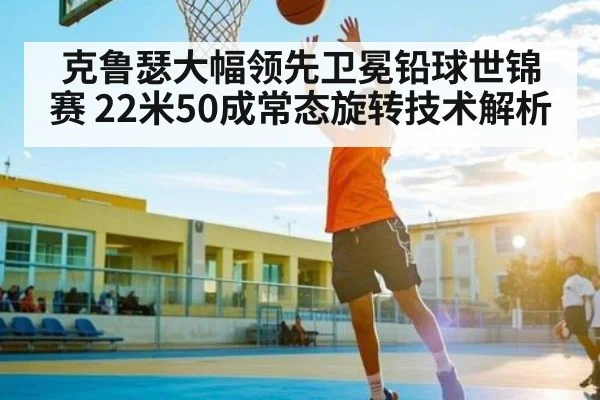 克鲁瑟大幅领先卫冕铅球世锦赛 22米50成常态旋转技术解析