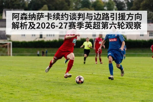 阿森纳萨卡续约谈判与边路引援方向解析及2026-27赛季英超第六轮观察